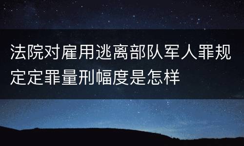 法院对雇用逃离部队军人罪规定定罪量刑幅度是怎样
