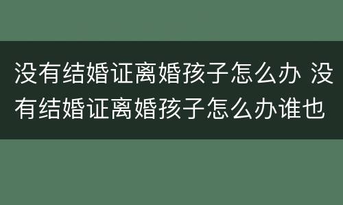 没有结婚证离婚孩子怎么办 没有结婚证离婚孩子怎么办谁也不想抚养