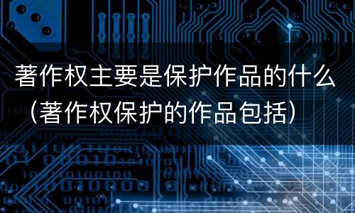 著作权主要是保护作品的什么（著作权保护的作品包括）