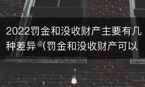 2022罚金和没收财产主要有几种差异（罚金和没收财产可以并罚吗）