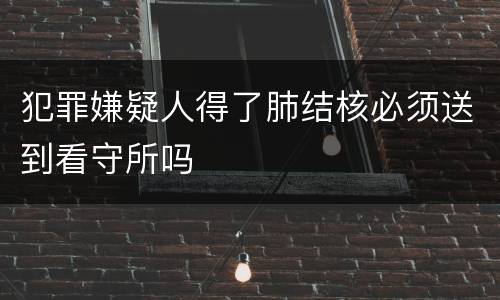 犯罪嫌疑人得了肺结核必须送到看守所吗