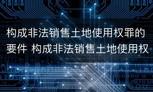 构成非法销售土地使用权罪的要件 构成非法销售土地使用权罪的要件是