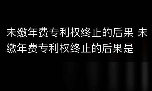 未缴年费专利权终止的后果 未缴年费专利权终止的后果是