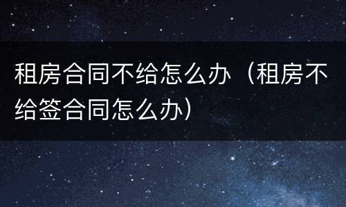 租房合同不给怎么办（租房不给签合同怎么办）