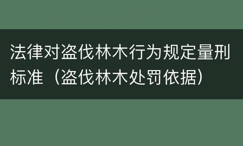 法律对盗伐林木行为规定量刑标准（盗伐林木处罚依据）