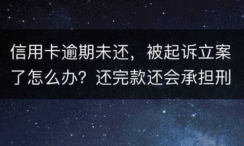 信用卡逾期未还，被起诉立案了怎么办？还完款还会承担刑事责任吗
