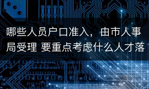 哪些人员户口准入，由市人事局受理 要重点考虑什么人才落户需求并放宽落户条件限制