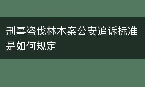 刑事盗伐林木案公安追诉标准是如何规定