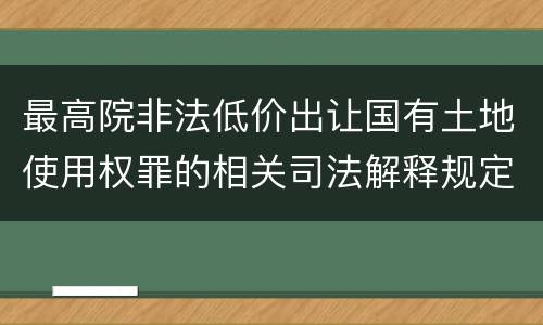 最高院非法低价出让国有土地使用权罪的相关司法解释规定包括哪些内容