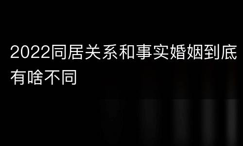 2022同居关系和事实婚姻到底有啥不同