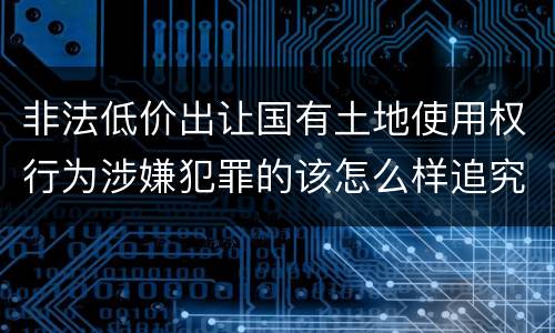 非法低价出让国有土地使用权行为涉嫌犯罪的该怎么样追究责任