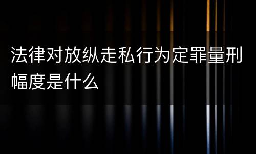 法律对放纵走私行为定罪量刑幅度是什么