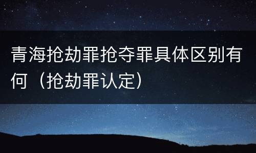 青海抢劫罪抢夺罪具体区别有何（抢劫罪认定）