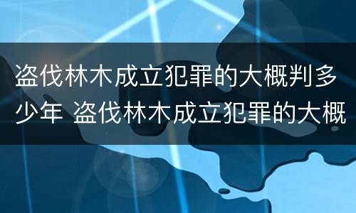 盗伐林木成立犯罪的大概判多少年 盗伐林木成立犯罪的大概判多少年呢