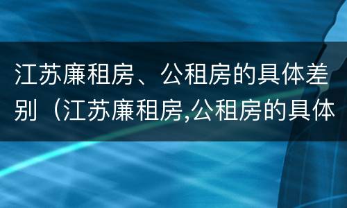 江苏廉租房、公租房的具体差别（江苏廉租房,公租房的具体差别是什么）