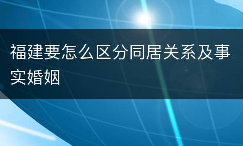 福建要怎么区分同居关系及事实婚姻