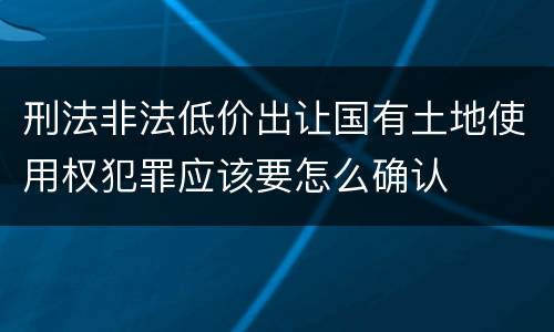 刑法非法低价出让国有土地使用权犯罪应该要怎么确认
