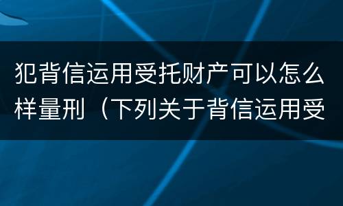 犯背信运用受托财产可以怎么样量刑（下列关于背信运用受托财产罪的说法中正确的是）