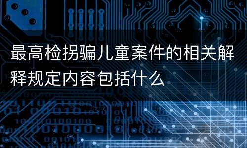 最高检拐骗儿童案件的相关解释规定内容包括什么