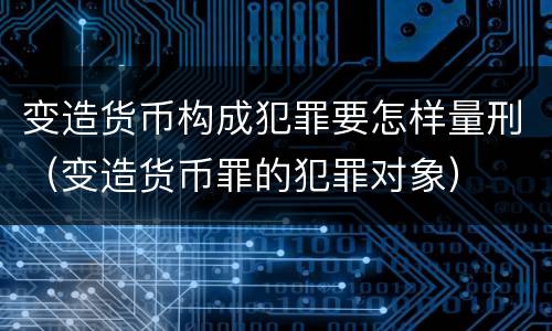 变造货币构成犯罪要怎样量刑（变造货币罪的犯罪对象）