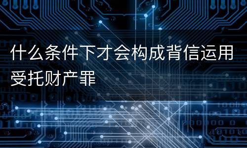 什么条件下才会构成背信运用受托财产罪