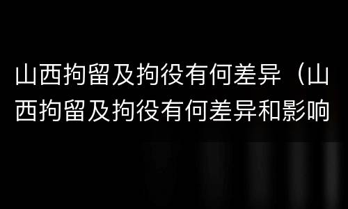 山西拘留及拘役有何差异（山西拘留及拘役有何差异和影响）