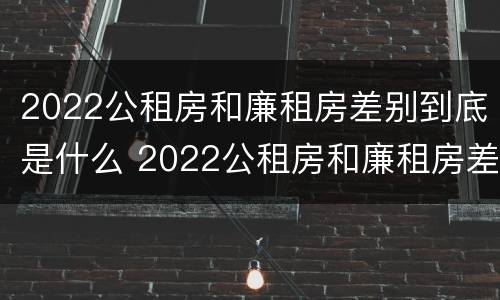 2022公租房和廉租房差别到底是什么 2022公租房和廉租房差别到底是什么样的