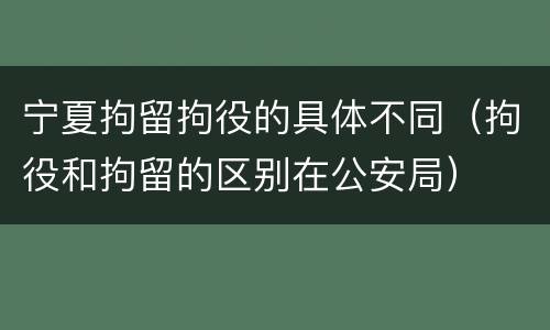 宁夏拘留拘役的具体不同（拘役和拘留的区别在公安局）