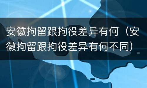 安徽拘留跟拘役差异有何（安徽拘留跟拘役差异有何不同）