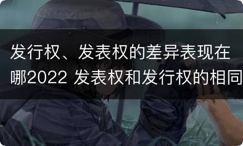 发行权、发表权的差异表现在哪2022 发表权和发行权的相同点