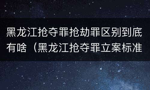 黑龙江抢夺罪抢劫罪区别到底有啥（黑龙江抢夺罪立案标准）