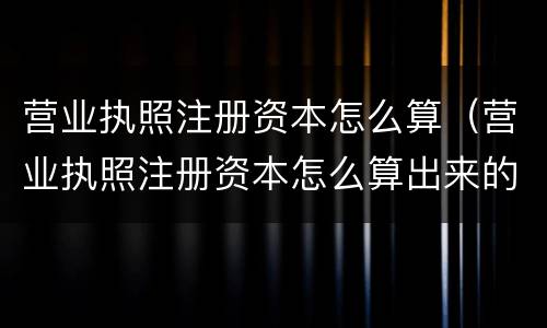 营业执照注册资本怎么算（营业执照注册资本怎么算出来的）