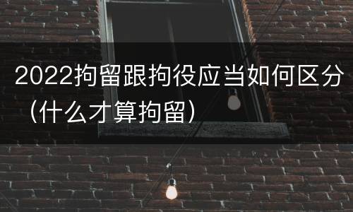 2022拘留跟拘役应当如何区分（什么才算拘留）