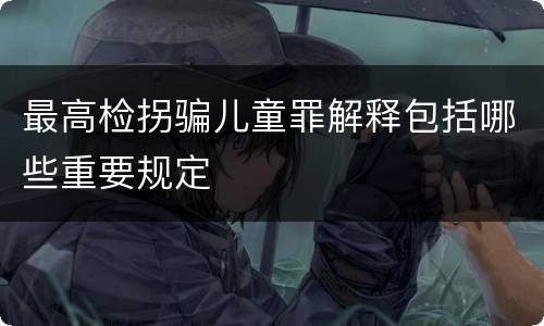 最高检拐骗儿童罪解释包括哪些重要规定