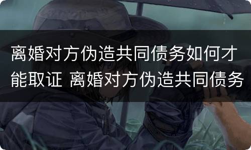 离婚对方伪造共同债务如何才能取证 离婚对方伪造共同债务如何才能取证呢