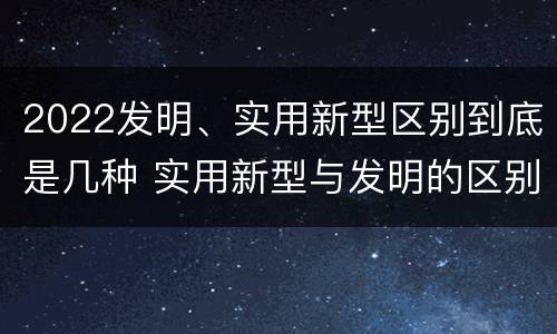 2022发明、实用新型区别到底是几种 实用新型与发明的区别有哪些