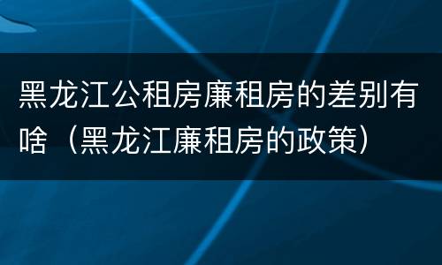 黑龙江公租房廉租房的差别有啥（黑龙江廉租房的政策）