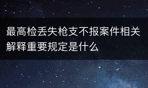 最高检丢失枪支不报案件相关解释重要规定是什么