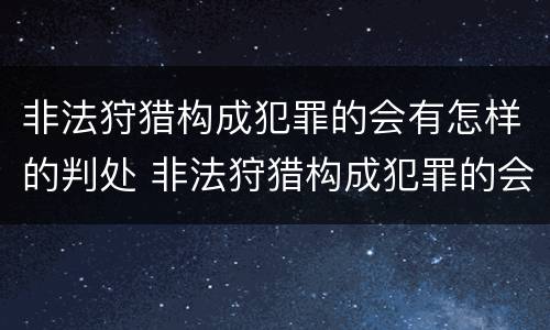 非法狩猎构成犯罪的会有怎样的判处 非法狩猎构成犯罪的会有怎样的判处和处罚