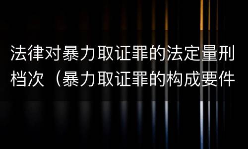 法律对暴力取证罪的法定量刑档次（暴力取证罪的构成要件）