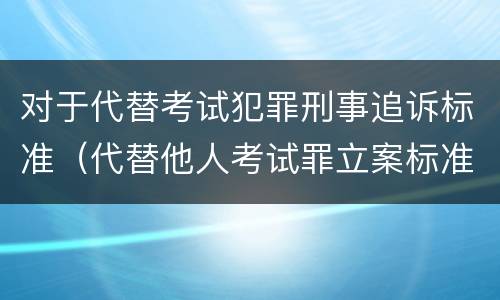 对于代替考试犯罪刑事追诉标准（代替他人考试罪立案标准）
