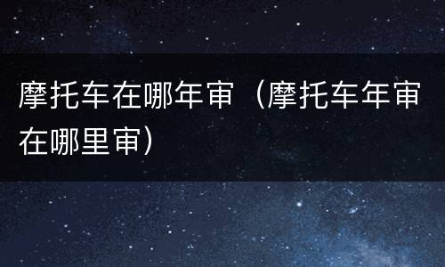 摩托车在哪年审（摩托车年审在哪里审）