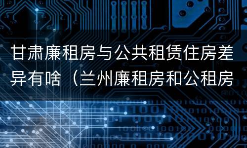 甘肃廉租房与公共租赁住房差异有啥（兰州廉租房和公租房的区别）