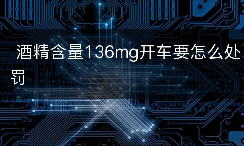  酒精含量136mg开车要怎么处罚