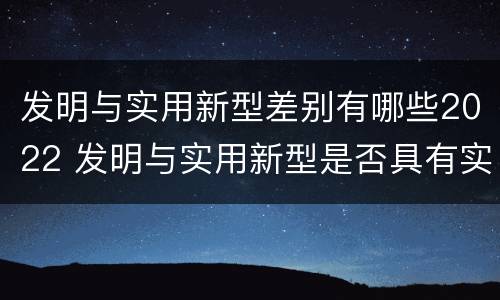 发明与实用新型差别有哪些2022 发明与实用新型是否具有实用性