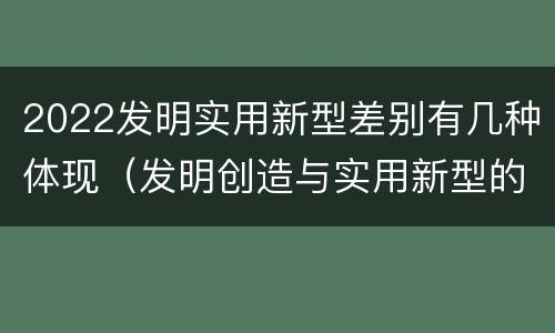 2022发明实用新型差别有几种体现（发明创造与实用新型的区别）