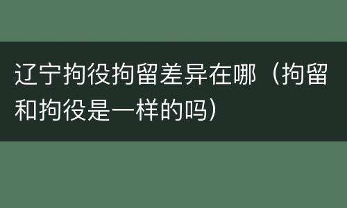 辽宁拘役拘留差异在哪（拘留和拘役是一样的吗）