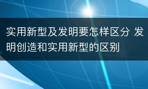 实用新型及发明要怎样区分 发明创造和实用新型的区别