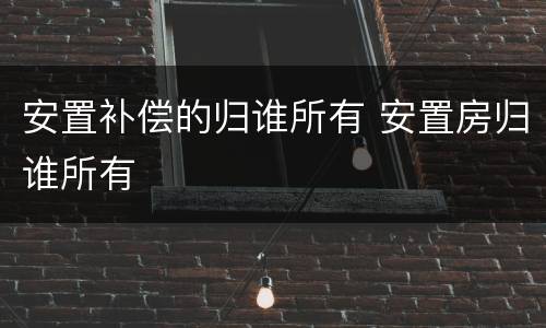 安置补偿的归谁所有 安置房归谁所有