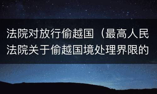 法院对放行偷越国（最高人民法院关于偷越国境处理界限的复函）